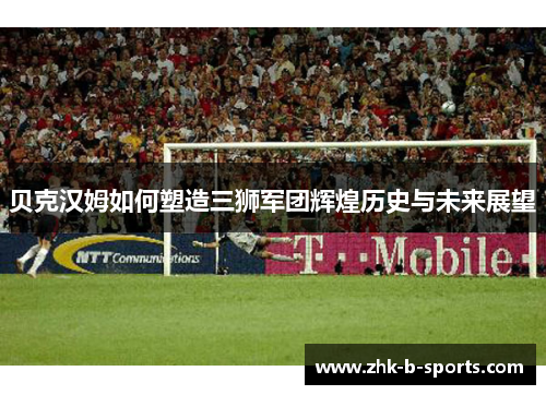 贝克汉姆如何塑造三狮军团辉煌历史与未来展望 贝克汉姆如何塑造三狮军团辉煌历史与未来展望