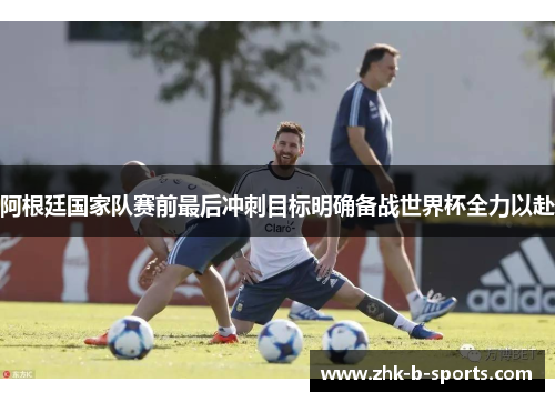 阿根廷国家队赛前最后冲刺目标明确备战世界杯全力以赴