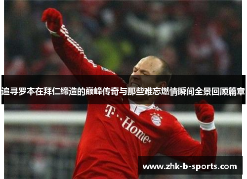 追寻罗本在拜仁缔造的巅峰传奇与那些难忘燃情瞬间全景回顾篇章