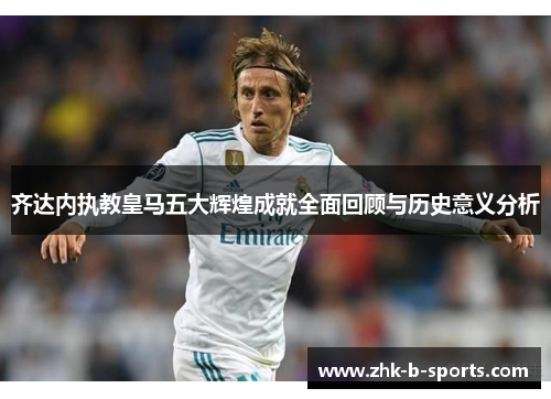 齐达内执教皇马五大辉煌成就全面回顾与历史意义分析 齐达内执教皇马五大辉煌成就全面回顾与历史意义分析