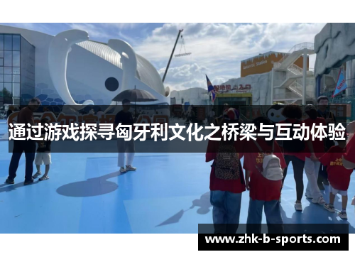 通过游戏探寻匈牙利文化之桥梁与互动体验 通过游戏探寻匈牙利文化之桥梁与互动体验