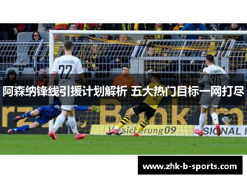 阿森纳锋线引援计划解析 五大热门目标一网打尽 阿森纳锋线引援计划解析 五大热门目标一网打尽