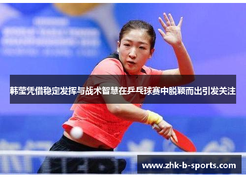 韩莹凭借稳定发挥与战术智慧在乒乓球赛中脱颖而出引发关注