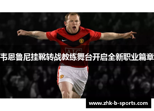 韦恩鲁尼挂靴转战教练舞台开启全新职业篇章